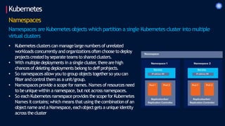 Kubernetes
Namespaces
Namespaces are Kubernetes objects which partition a single Kubernetes cluster into multiple
virtual clusters
• Kubernetes clusters can managelargenumbers of unrelated
workloads concurrently and organizationsoften choose to deploy
projects createdby separateteamsto shared clusters.
• With multiple deployments in a single cluster
, thereare high
chancesof deleting deployments belong to deffprohjects.
• So namespacesallow you to group objects togetherso you can
filter andcontrolthemas a unit/group.
• Namespacesprovide a scope for names. Names of resources need
to beunique within a namespace, but not across namespaces.
• So each Kubernetes namespaceprovides the scope for Kubernetes
Names itcontains;which means that using the combinationof an
objectnameand a Namespace,each objectgets a unique identity
across the cluster
 