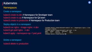 Kubernetes
Namespaces
Create a namespace
kubectl create ns dev # Namespace for Developer team
kubectl create ns qa # Namespace for QAteam
kubectl create ns production # Namespace for Production team
Deploy objects in a namespace
kubectl run nginx --image=nginx -n dev
kubectl get pod/nginx – n dev
kubectl apply --namespace=qa -f pod.yaml
Deletea namespace
kubectl deletens production
 