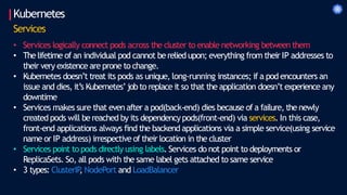 Kubernetes
Services
• Services logically connect pods across the cluster to enable networking between them
• Thelifetime of an individual pod cannot be relied upon; everything from their IP addresses to
their very existence are prone to change.
• Kubernetes doesn’t treat its pods as unique, long-running instances; if a pod encounters an
issue and dies, it’s Kubernetes’jobto replace it so that the application doesn’t experience any
downtime
• Services makes sure that even after a pod(back-end) dies because of a failure, the newly
created pods will be reached by its dependencypods(front-end) via services. In this case,
front-end applications always find the backend applications via a simple service(using service
name or IP address) irrespective of their location in the cluster
• Services point to pods directly using labels. Services do not point to deployments or
ReplicaSets. So, all pods with the same label gets attached to same service
• 3 types: ClusterIP
, NodePort and LoadBalancer
 