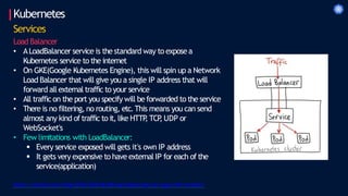 Kubernetes
Services
Load Balancer
• ALoadBalancer service is the standard way to exposea
Kubernetes service to the internet
• On GKE(Google Kubernetes Engine), this will spin up a Network
Load Balancer that will give you a single IP address that will
forward all external traffic to your service
• All traffic on the port you specify will be forwarded to the service
• There is no filtering, no routing, etc.This means you can send
almost any kind of traffic to it, like HTTP
, TCP
, UDP or
WebSocket's
• Few limitations with LoadBalancer:
 Every service exposed will gets it's own IP address
 It gets very expensive to have external IP for each of the
service(application)
https://rancher.com/blog/2018/2018-06-08-load-balancing-user-apps-with-rancher/
 