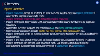 Kubernetes
Ingress Controller
• Ingress resources cannot do anything on their own. We need to have an Ingress controller in
order for the Ingress resources to work
• Ingress controller implements rules defined by ingress resources
• Ingress controllers doesn’t come with standard Kubernetes binary, they have to bedeployed
separately
• Kubernetes currently supports and maintains GCE and nginx ingress controllers
• Other popular controllers include T
raefik, HAProxy ingress, istio,Ambassador etc.,
• Ingress controllers are to be exposed outside the cluster using NodePort or with a Cloud Native
LoadBalancer.
• Ingress is the most useful if you want to expose multiple services under the same IP address
• Ingress controller can perform load balancing,Auth, SSL and URL/Path based routing
configurations by being inside the cluster living as a Deployment or a DaemonSet
https://kubernetes.io/docs/concepts/services-networking/ingress-controllers/
 