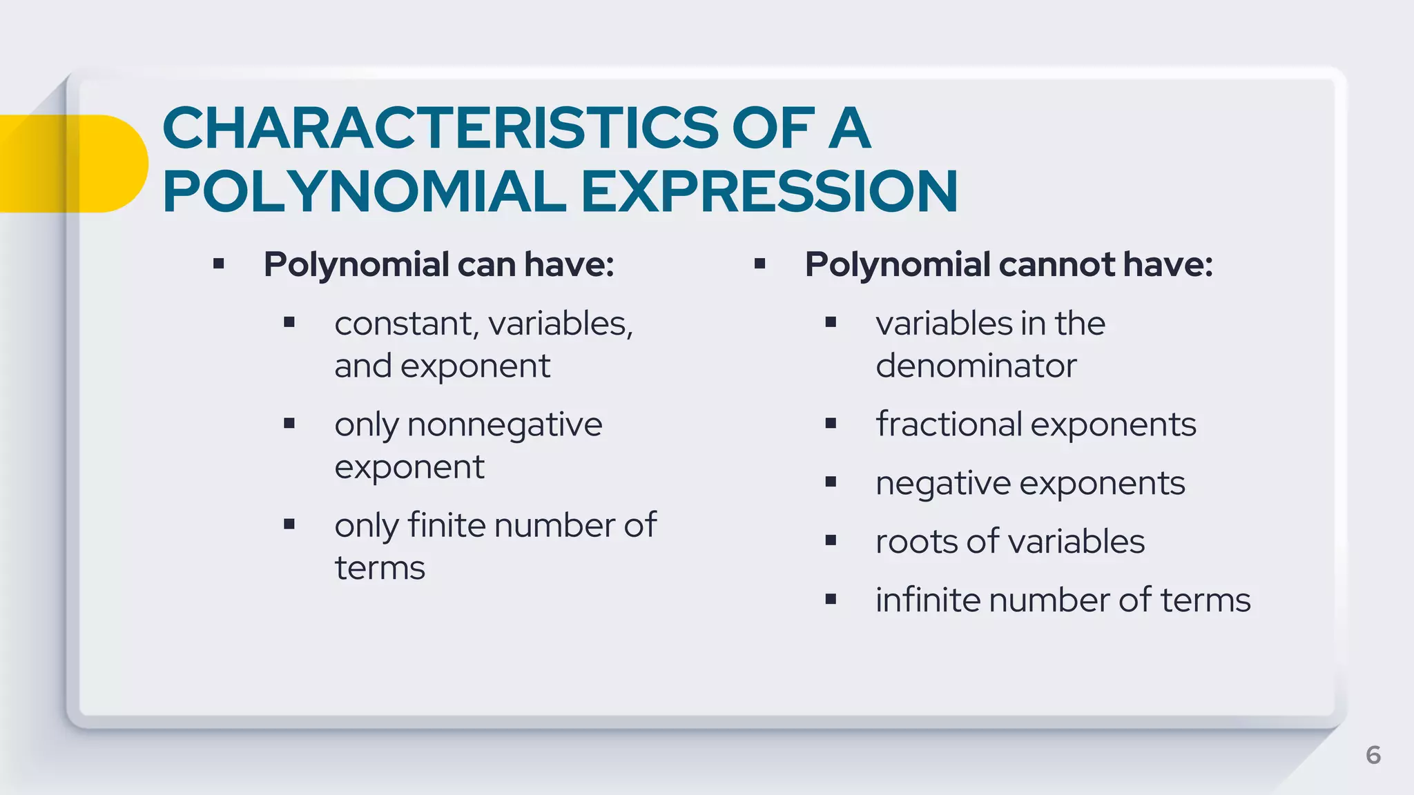 CHARACTERISTICS OF A
POLYNOMIAL EXPRESSION
▪ Polynomial can have:
▪ constant, variables,
and exponent
▪ only nonnegative
exponent
▪ only finite number of
terms
6
▪ Polynomial cannot have:
▪ variables in the
denominator
▪ fractional exponents
▪ negative exponents
▪ roots of variables
▪ infinite number of terms
 