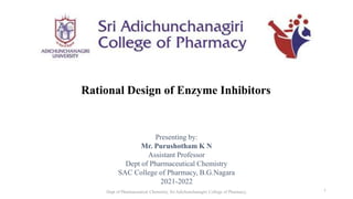 Rational Design of Enzyme Inhibitors
Presenting by:
Mr. Purushotham K N
Assistant Professor
Dept of Pharmaceutical Chemistry
SAC College of Pharmacy, B.G.Nagara
2021-2022
Dept of Pharmaceutical Chemistry, Sri Adichunchanagiri College of Pharmacy, 1
 