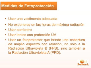 • Usar una vestimenta adecuada
• No exponerse en las horas de máxima radiación
• Usar sombrero
• Usar lentes con protección UV
• Usar un fotoprotector que brinde una cobertura
de amplio espectro con relación, no solo a la
Radiación Ultravioleta B (FPS), sino también a
la Radiación Ultravioleta A (PPD).
Medidas de Fotoprotección
 