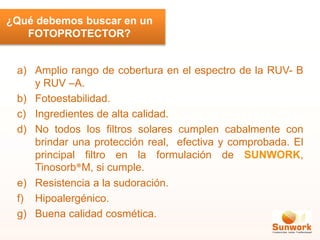 a) Amplio rango de cobertura en el espectro de la RUV- B
y RUV –A.
b) Fotoestabilidad.
c) Ingredientes de alta calidad.
d) No todos los filtros solares cumplen cabalmente con
brindar una protección real, efectiva y comprobada. El
principal filtro en la formulación de SUNWORK,
Tinosorb®M, si cumple.
e) Resistencia a la sudoración.
f) Hipoalergénico.
g) Buena calidad cosmética.
¿Qué debemos buscar en un
FOTOPROTECTOR?
 