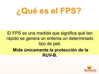 ¿Qué es el FPS?
El FPS es una medida que significa qué tan
rápido se genera un eritema un determinado
tipo de piel.
Mide únicamente la protección de la
RUV-B.
 