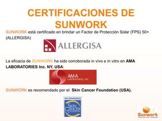 CERTIFICACIONES DE
SUNWORK
SUNWORK está certificado en brindar un Factor de Protección Solar (FPS) 50+
(ALLERGISA)
La eficacia de SUNWORK ha sido corroborada in vivo e in vitro en AMA
LABORATORIES Inc. NY, USA:
SUNWORK es recomendado por el Skin Cancer Foundation (USA).
 
