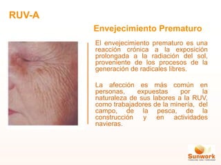 El envejecimiento prematuro es una
reacción crónica a la exposición
prolongada a la radiación del sol,
proveniente de los procesos de la
generación de radicales libres.
La afección es más común en
personas, expuestas por la
naturaleza de sus labores a la RUV,
como trabajadores de la minería, del
campo, de la pesca, de la
construcción y en actividades
navieras.
Envejecimiento Prematuro
RUV-A
 