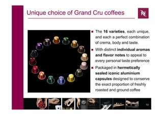 13
Unique choice of Grand Cru coffees
 The 16 varieties, each unique,
and each a perfect combination
of crema, body and taste.
 With distinct individual aromas
and flavor notes to appeal to
every personal taste preference
 Packaged in hermetically
sealed iconic aluminium
capsules designed to conserve
the exact proportion of freshly
roasted and ground coffee
 