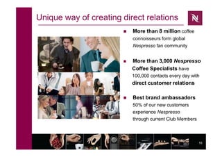 16
Unique way of creating direct relations
 More than 8 million coffee
connoisseurs form global
Nespresso fan community
 More than 3,000 Nespresso
Coffee Specialists have
100,000 contacts every day with
direct customer relations
 Best brand ambassadors
50% of our new customers
experience Nespresso
through current Club Members
 