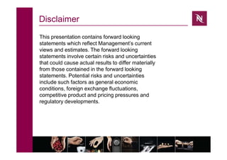 Disclaimer
This presentation contains forward looking
statements which reflect Management’s current
views and estimates. The forward looking
statements involve certain risks and uncertainties
that could cause actual results to differ materially
from those contained in the forward looking
statements. Potential risks and uncertainties
include such factors as general economic
conditions, foreign exchange fluctuations,
competitive product and pricing pressures and
regulatory developments.
 