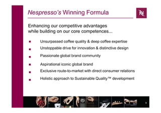 9
Nespresso’s Winning Formula





 Unsurpassed coffee quality & deep coffee expertise
Unstoppable drive for innovation & distinctive design
Passionate global brand community
Aspirational iconic global brand
Exclusive route-to-market with direct consumer relations
Holistic approach to Sustainable Quality™ development
Enhancing our competitive advantages
while building on our core competences...
 