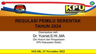 REGULASI PEMILU SERENTAK
TAHUN 2024
SOLOK, 23 November 2022
Disampaikan oleh :
Dr. Yusrial,S.HI.,MA
(Div Hukum dan Pengawasan
KPU Kabupaten Solok)
 