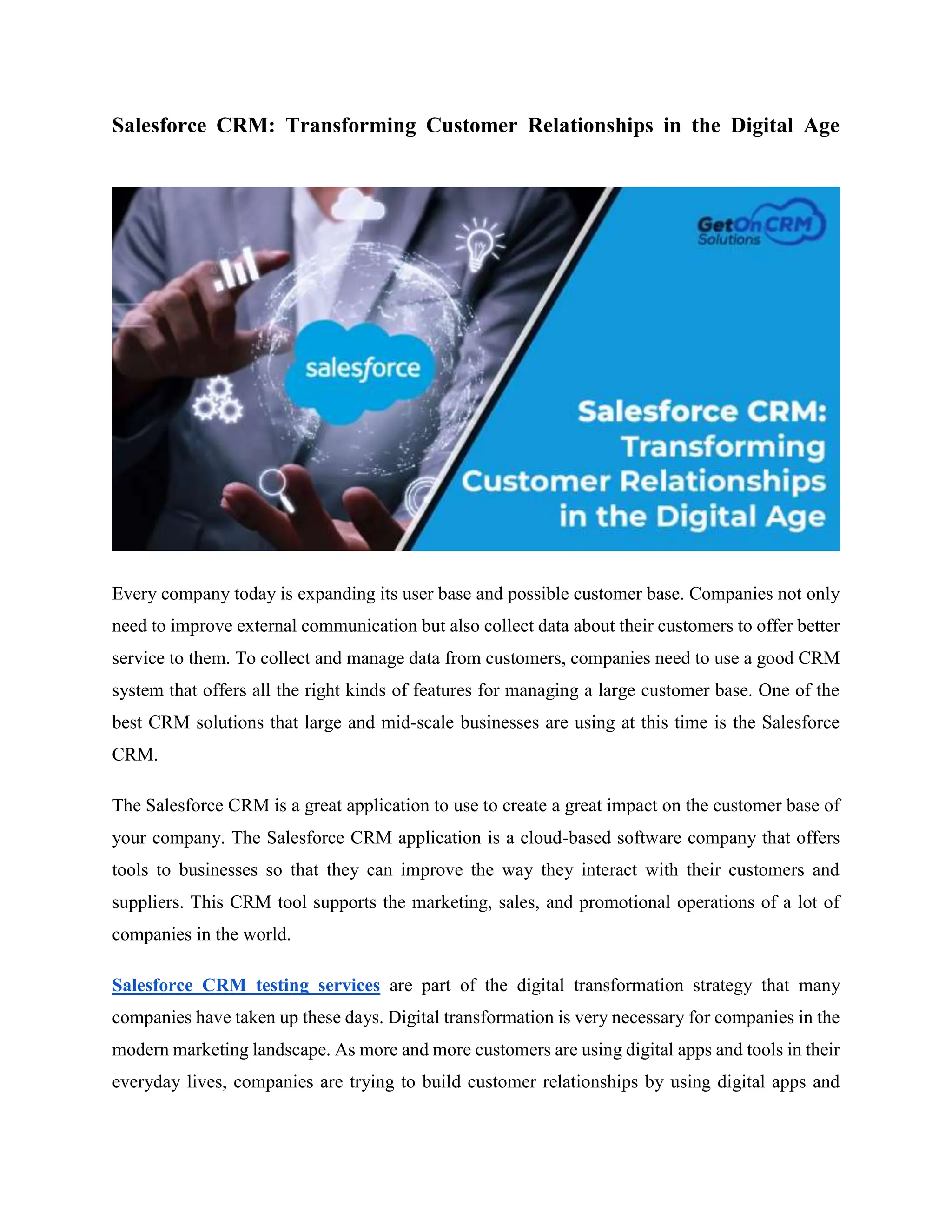 Salesforce CRM: Transforming Customer Relationships in the Digital Age
Every company today is expanding its user base and possible customer base. Companies not only
need to improve external communication but also collect data about their customers to offer better
service to them. To collect and manage data from customers, companies need to use a good CRM
system that offers all the right kinds of features for managing a large customer base. One of the
best CRM solutions that large and mid-scale businesses are using at this time is the Salesforce
CRM.
The Salesforce CRM is a great application to use to create a great impact on the customer base of
your company. The Salesforce CRM application is a cloud-based software company that offers
tools to businesses so that they can improve the way they interact with their customers and
suppliers. This CRM tool supports the marketing, sales, and promotional operations of a lot of
companies in the world.
Salesforce CRM testing services are part of the digital transformation strategy that many
companies have taken up these days. Digital transformation is very necessary for companies in the
modern marketing landscape. As more and more customers are using digital apps and tools in their
everyday lives, companies are trying to build customer relationships by using digital apps and
 