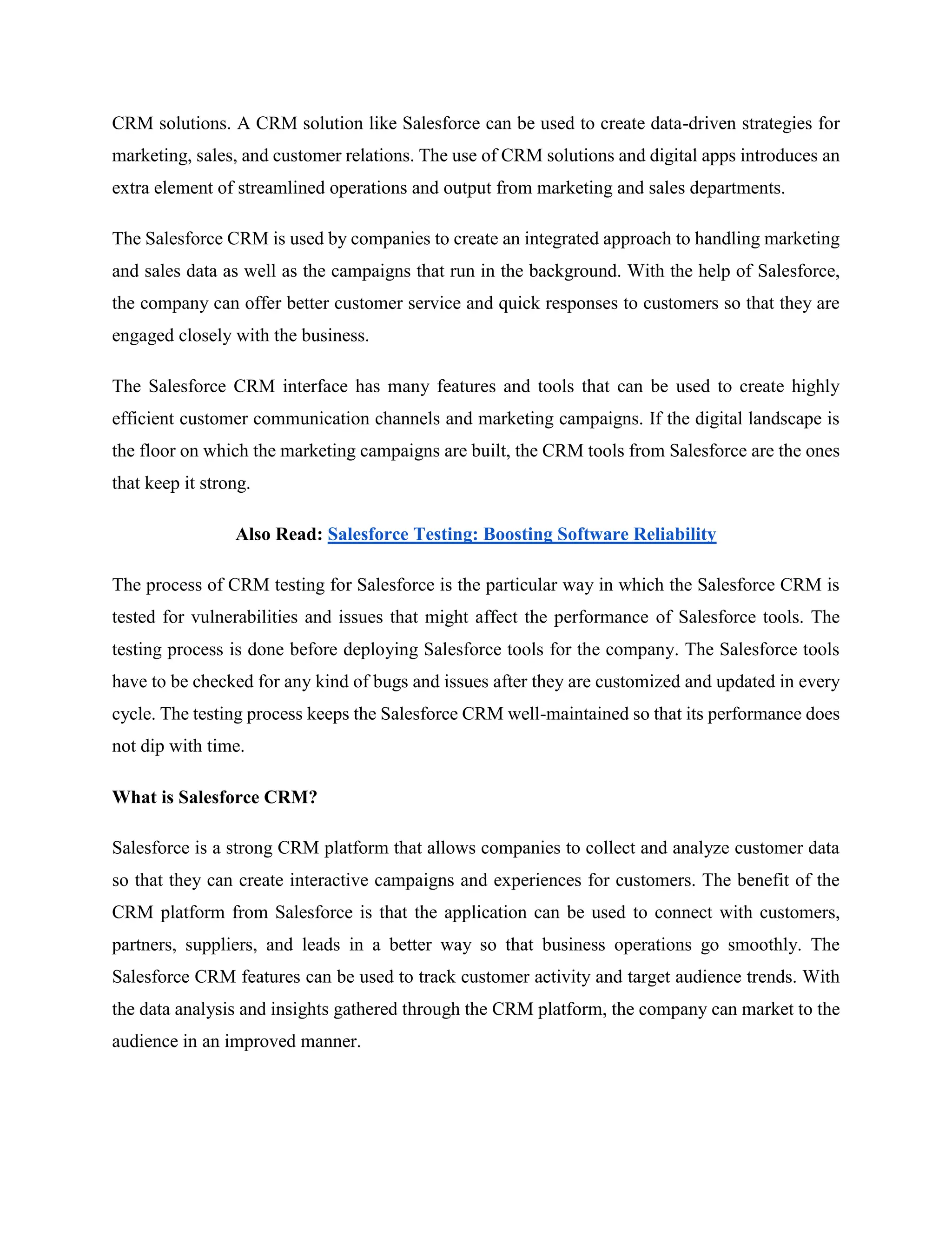 CRM solutions. A CRM solution like Salesforce can be used to create data-driven strategies for
marketing, sales, and customer relations. The use of CRM solutions and digital apps introduces an
extra element of streamlined operations and output from marketing and sales departments.
The Salesforce CRM is used by companies to create an integrated approach to handling marketing
and sales data as well as the campaigns that run in the background. With the help of Salesforce,
the company can offer better customer service and quick responses to customers so that they are
engaged closely with the business.
The Salesforce CRM interface has many features and tools that can be used to create highly
efficient customer communication channels and marketing campaigns. If the digital landscape is
the floor on which the marketing campaigns are built, the CRM tools from Salesforce are the ones
that keep it strong.
Also Read: Salesforce Testing: Boosting Software Reliability
The process of CRM testing for Salesforce is the particular way in which the Salesforce CRM is
tested for vulnerabilities and issues that might affect the performance of Salesforce tools. The
testing process is done before deploying Salesforce tools for the company. The Salesforce tools
have to be checked for any kind of bugs and issues after they are customized and updated in every
cycle. The testing process keeps the Salesforce CRM well-maintained so that its performance does
not dip with time.
What is Salesforce CRM?
Salesforce is a strong CRM platform that allows companies to collect and analyze customer data
so that they can create interactive campaigns and experiences for customers. The benefit of the
CRM platform from Salesforce is that the application can be used to connect with customers,
partners, suppliers, and leads in a better way so that business operations go smoothly. The
Salesforce CRM features can be used to track customer activity and target audience trends. With
the data analysis and insights gathered through the CRM platform, the company can market to the
audience in an improved manner.
 