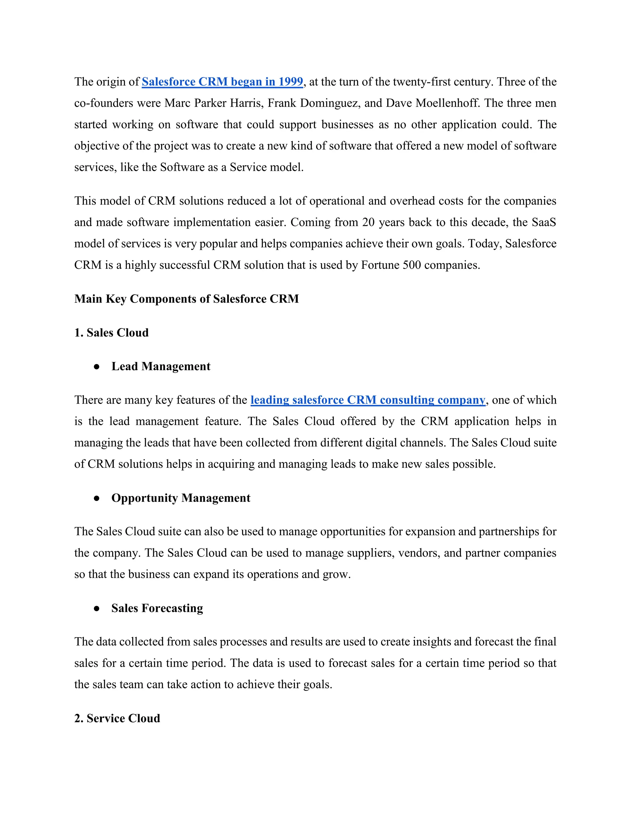 The origin of Salesforce CRM began in 1999, at the turn of the twenty-first century. Three of the
co-founders were Marc Parker Harris, Frank Dominguez, and Dave Moellenhoff. The three men
started working on software that could support businesses as no other application could. The
objective of the project was to create a new kind of software that offered a new model of software
services, like the Software as a Service model.
This model of CRM solutions reduced a lot of operational and overhead costs for the companies
and made software implementation easier. Coming from 20 years back to this decade, the SaaS
model of services is very popular and helps companies achieve their own goals. Today, Salesforce
CRM is a highly successful CRM solution that is used by Fortune 500 companies.
Main Key Components of Salesforce CRM
1. Sales Cloud
● Lead Management
There are many key features of the leading salesforce CRM consulting company, one of which
is the lead management feature. The Sales Cloud offered by the CRM application helps in
managing the leads that have been collected from different digital channels. The Sales Cloud suite
of CRM solutions helps in acquiring and managing leads to make new sales possible.
● Opportunity Management
The Sales Cloud suite can also be used to manage opportunities for expansion and partnerships for
the company. The Sales Cloud can be used to manage suppliers, vendors, and partner companies
so that the business can expand its operations and grow.
● Sales Forecasting
The data collected from sales processes and results are used to create insights and forecast the final
sales for a certain time period. The data is used to forecast sales for a certain time period so that
the sales team can take action to achieve their goals.
2. Service Cloud
 