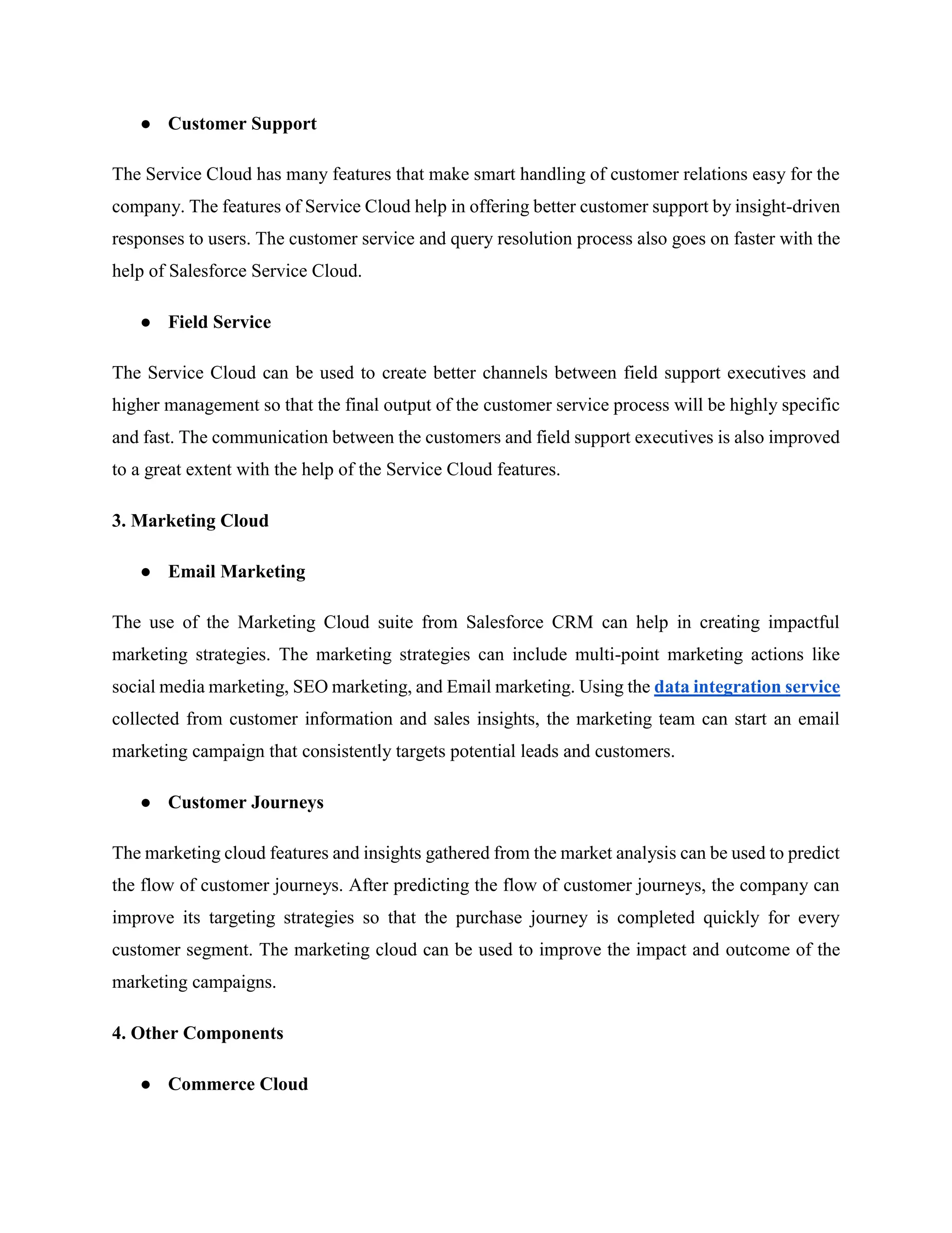 ● Customer Support
The Service Cloud has many features that make smart handling of customer relations easy for the
company. The features of Service Cloud help in offering better customer support by insight-driven
responses to users. The customer service and query resolution process also goes on faster with the
help of Salesforce Service Cloud.
● Field Service
The Service Cloud can be used to create better channels between field support executives and
higher management so that the final output of the customer service process will be highly specific
and fast. The communication between the customers and field support executives is also improved
to a great extent with the help of the Service Cloud features.
3. Marketing Cloud
● Email Marketing
The use of the Marketing Cloud suite from Salesforce CRM can help in creating impactful
marketing strategies. The marketing strategies can include multi-point marketing actions like
social media marketing, SEO marketing, and Email marketing. Using the data integration service
collected from customer information and sales insights, the marketing team can start an email
marketing campaign that consistently targets potential leads and customers.
● Customer Journeys
The marketing cloud features and insights gathered from the market analysis can be used to predict
the flow of customer journeys. After predicting the flow of customer journeys, the company can
improve its targeting strategies so that the purchase journey is completed quickly for every
customer segment. The marketing cloud can be used to improve the impact and outcome of the
marketing campaigns.
4. Other Components
● Commerce Cloud
 