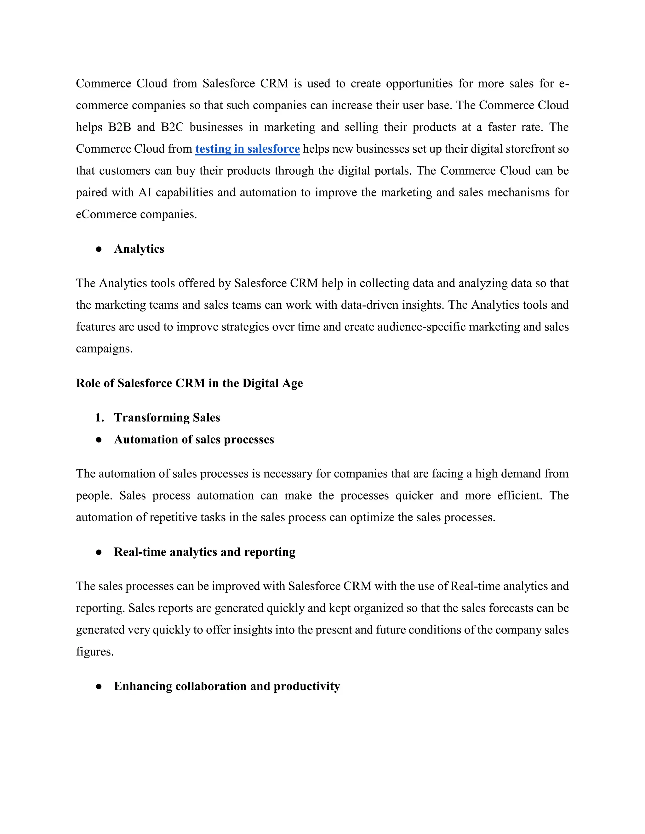 Commerce Cloud from Salesforce CRM is used to create opportunities for more sales for e-
commerce companies so that such companies can increase their user base. The Commerce Cloud
helps B2B and B2C businesses in marketing and selling their products at a faster rate. The
Commerce Cloud from testing in salesforce helps new businesses set up their digital storefront so
that customers can buy their products through the digital portals. The Commerce Cloud can be
paired with AI capabilities and automation to improve the marketing and sales mechanisms for
eCommerce companies.
● Analytics
The Analytics tools offered by Salesforce CRM help in collecting data and analyzing data so that
the marketing teams and sales teams can work with data-driven insights. The Analytics tools and
features are used to improve strategies over time and create audience-specific marketing and sales
campaigns.
Role of Salesforce CRM in the Digital Age
1. Transforming Sales
● Automation of sales processes
The automation of sales processes is necessary for companies that are facing a high demand from
people. Sales process automation can make the processes quicker and more efficient. The
automation of repetitive tasks in the sales process can optimize the sales processes.
● Real-time analytics and reporting
The sales processes can be improved with Salesforce CRM with the use of Real-time analytics and
reporting. Sales reports are generated quickly and kept organized so that the sales forecasts can be
generated very quickly to offer insights into the present and future conditions of the company sales
figures.
● Enhancing collaboration and productivity
 