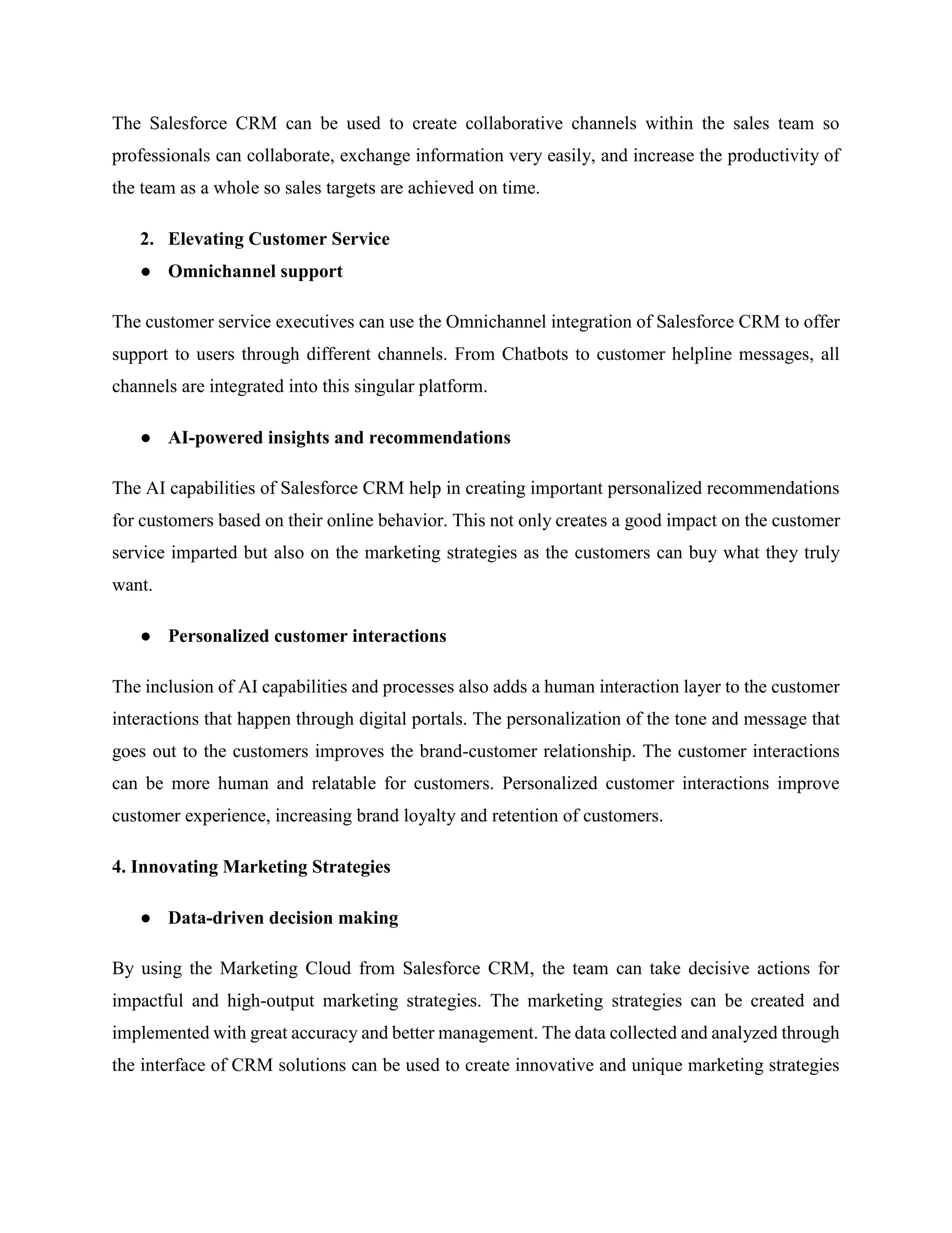 The Salesforce CRM can be used to create collaborative channels within the sales team so
professionals can collaborate, exchange information very easily, and increase the productivity of
the team as a whole so sales targets are achieved on time.
2. Elevating Customer Service
● Omnichannel support
The customer service executives can use the Omnichannel integration of Salesforce CRM to offer
support to users through different channels. From Chatbots to customer helpline messages, all
channels are integrated into this singular platform.
● AI-powered insights and recommendations
The AI capabilities of Salesforce CRM help in creating important personalized recommendations
for customers based on their online behavior. This not only creates a good impact on the customer
service imparted but also on the marketing strategies as the customers can buy what they truly
want.
● Personalized customer interactions
The inclusion of AI capabilities and processes also adds a human interaction layer to the customer
interactions that happen through digital portals. The personalization of the tone and message that
goes out to the customers improves the brand-customer relationship. The customer interactions
can be more human and relatable for customers. Personalized customer interactions improve
customer experience, increasing brand loyalty and retention of customers.
4. Innovating Marketing Strategies
● Data-driven decision making
By using the Marketing Cloud from Salesforce CRM, the team can take decisive actions for
impactful and high-output marketing strategies. The marketing strategies can be created and
implemented with great accuracy and better management. The data collected and analyzed through
the interface of CRM solutions can be used to create innovative and unique marketing strategies
 