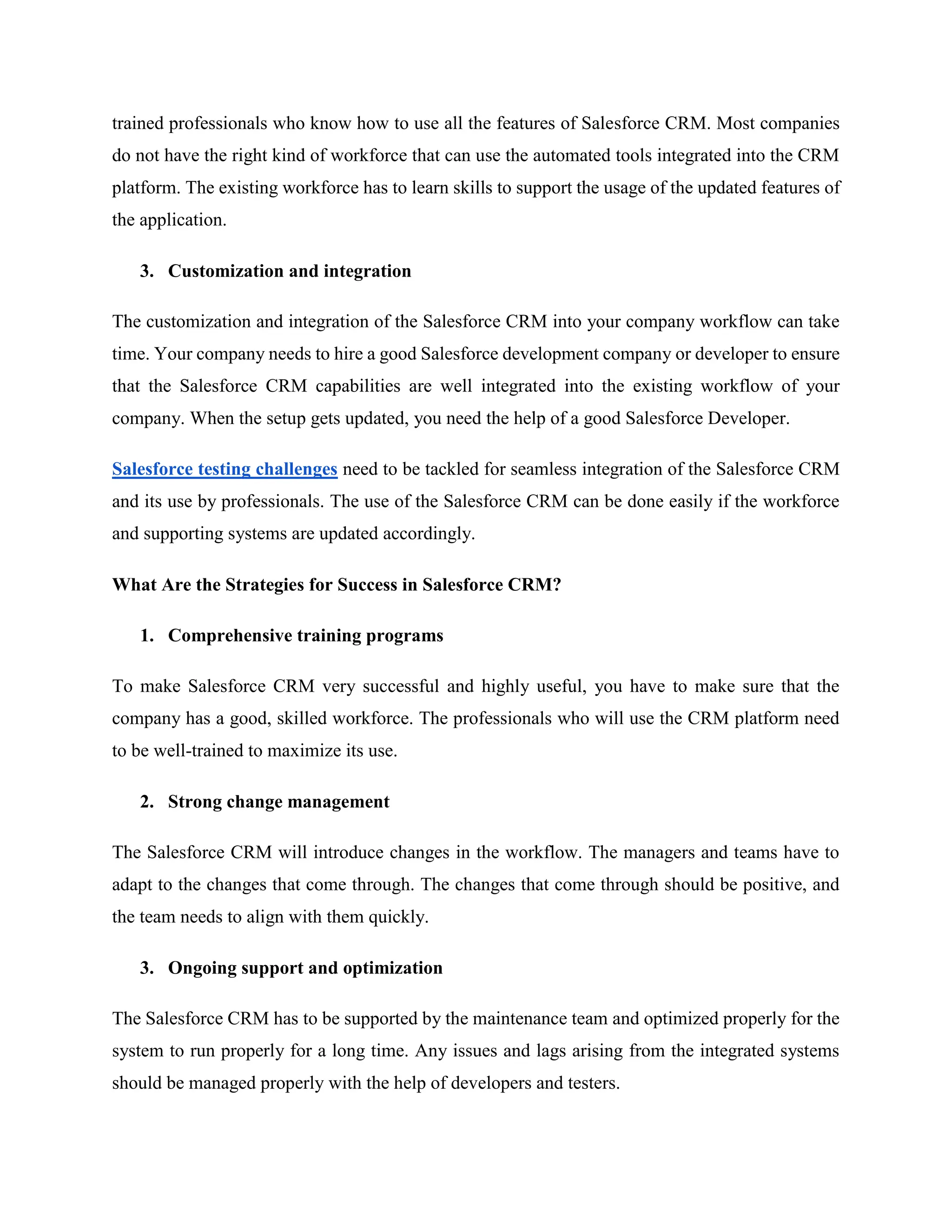 trained professionals who know how to use all the features of Salesforce CRM. Most companies
do not have the right kind of workforce that can use the automated tools integrated into the CRM
platform. The existing workforce has to learn skills to support the usage of the updated features of
the application.
3. Customization and integration
The customization and integration of the Salesforce CRM into your company workflow can take
time. Your company needs to hire a good Salesforce development company or developer to ensure
that the Salesforce CRM capabilities are well integrated into the existing workflow of your
company. When the setup gets updated, you need the help of a good Salesforce Developer.
Salesforce testing challenges need to be tackled for seamless integration of the Salesforce CRM
and its use by professionals. The use of the Salesforce CRM can be done easily if the workforce
and supporting systems are updated accordingly.
What Are the Strategies for Success in Salesforce CRM?
1. Comprehensive training programs
To make Salesforce CRM very successful and highly useful, you have to make sure that the
company has a good, skilled workforce. The professionals who will use the CRM platform need
to be well-trained to maximize its use.
2. Strong change management
The Salesforce CRM will introduce changes in the workflow. The managers and teams have to
adapt to the changes that come through. The changes that come through should be positive, and
the team needs to align with them quickly.
3. Ongoing support and optimization
The Salesforce CRM has to be supported by the maintenance team and optimized properly for the
system to run properly for a long time. Any issues and lags arising from the integrated systems
should be managed properly with the help of developers and testers.
 