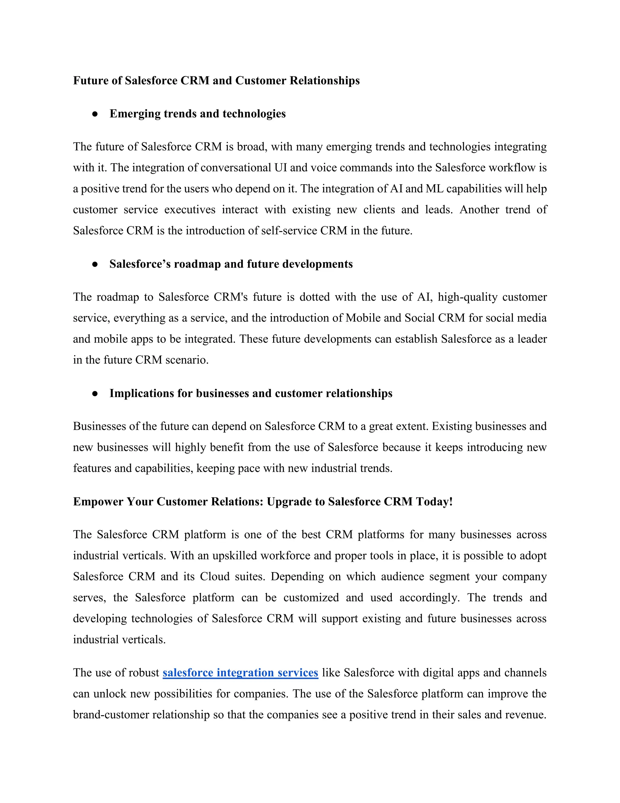 Future of Salesforce CRM and Customer Relationships
● Emerging trends and technologies
The future of Salesforce CRM is broad, with many emerging trends and technologies integrating
with it. The integration of conversational UI and voice commands into the Salesforce workflow is
a positive trend for the users who depend on it. The integration of AI and ML capabilities will help
customer service executives interact with existing new clients and leads. Another trend of
Salesforce CRM is the introduction of self-service CRM in the future.
● Salesforce’s roadmap and future developments
The roadmap to Salesforce CRM's future is dotted with the use of AI, high-quality customer
service, everything as a service, and the introduction of Mobile and Social CRM for social media
and mobile apps to be integrated. These future developments can establish Salesforce as a leader
in the future CRM scenario.
● Implications for businesses and customer relationships
Businesses of the future can depend on Salesforce CRM to a great extent. Existing businesses and
new businesses will highly benefit from the use of Salesforce because it keeps introducing new
features and capabilities, keeping pace with new industrial trends.
Empower Your Customer Relations: Upgrade to Salesforce CRM Today!
The Salesforce CRM platform is one of the best CRM platforms for many businesses across
industrial verticals. With an upskilled workforce and proper tools in place, it is possible to adopt
Salesforce CRM and its Cloud suites. Depending on which audience segment your company
serves, the Salesforce platform can be customized and used accordingly. The trends and
developing technologies of Salesforce CRM will support existing and future businesses across
industrial verticals.
The use of robust salesforce integration services like Salesforce with digital apps and channels
can unlock new possibilities for companies. The use of the Salesforce platform can improve the
brand-customer relationship so that the companies see a positive trend in their sales and revenue.
 