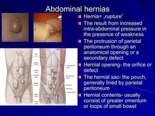 Abdominal hernias
Hernia= „rupture”
The result from increased
intra-abdominal pressure in
the presence of weakness
The protrusion of parietal
peritoneum through an
anatomical opening or a
secondary defect
Hernial opening- the orifice or
defect
The hernial sac- the pouch,
generally lined by parietal
peritoneum
Hernial contents- usually
consist of greater omentum
or loops of small bowel
 