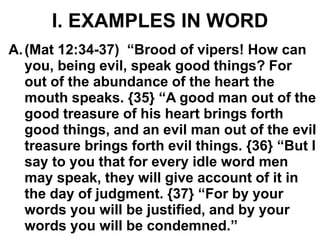 I. EXAMPLES IN WORD
A.(Mat 12:34-37) “Brood of vipers! How can
you, being evil, speak good things? For
out of the abundance of the heart the
mouth speaks. {35} “A good man out of the
good treasure of his heart brings forth
good things, and an evil man out of the evil
treasure brings forth evil things. {36} “But I
say to you that for every idle word men
may speak, they will give account of it in
the day of judgment. {37} “For by your
words you will be justified, and by your
words you will be condemned.”
 