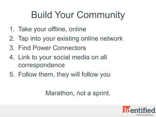 Build Your Community
1. Take your offline, online
2. Tap into your existing online network
3. Find Power Connectors
4. Link to your social media on all
   correspondence
5. Follow them, they will follow you

            Marathon, not a sprint.
 