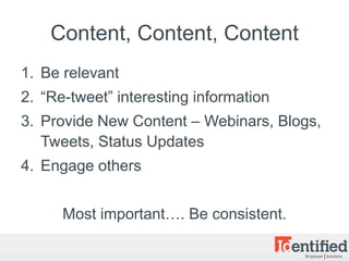 Content, Content, Content
1. Be relevant
2. “Re-tweet” interesting information
3. Provide New Content – Webinars, Blogs,
   Tweets, Status Updates
4. Engage others


      Most important…. Be consistent.
 