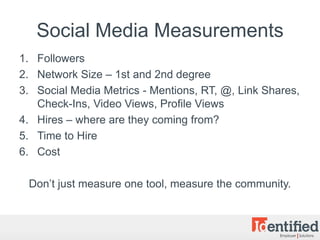 Social Media Measurements
1. Followers
2. Network Size – 1st and 2nd degree
3. Social Media Metrics - Mentions, RT, @, Link Shares,
   Check-Ins, Video Views, Profile Views
4. Hires – where are they coming from?
5. Time to Hire
6. Cost

 Don’t just measure one tool, measure the community.
 