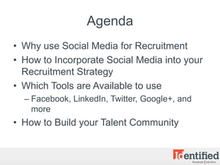 Agenda
• Why use Social Media for Recruitment
• How to Incorporate Social Media into your
  Recruitment Strategy
• Which Tools are Available to use
  – Facebook, LinkedIn, Twitter, Google+, and
    more
• How to Build your Talent Community
 