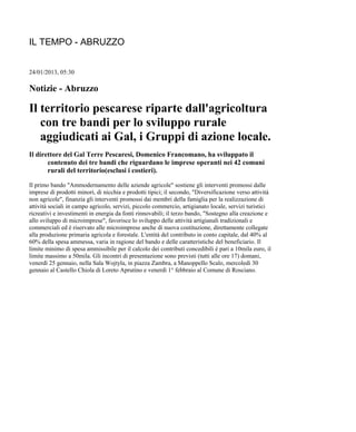 IL TEMPO - ABRUZZO 
24/01/2013, 05:30 
Notizie - Abruzzo 
Il territorio pescarese riparte dall'agricoltura 
con tre bandi per lo sviluppo rurale 
aggiudicati ai Gal, i Gruppi di azione locale. 
Il direttore del Gal Terre Pescaresi, Domenico Francomano, ha sviluppato il 
contenuto dei tre bandi che riguardano le imprese operanti nei 42 comuni 
rurali del territorio(esclusi i costieri). 
Il primo bando "Ammodernamento delle aziende agricole" sostiene gli interventi promossi dalle 
imprese di prodotti minori, di nicchia e prodotti tipici; il secondo, "Diversificazione verso attività 
non agricole", finanzia gli interventi promossi dai membri della famiglia per la realizzazione di 
attività sociali in campo agricolo, servizi, piccolo commercio, artigianato locale, servizi turistici 
ricreativi e investimenti in energia da fonti rinnovabili; il terzo bando, "Sostegno alla creazione e 
allo sviluppo di microimprese", favorisce lo sviluppo delle attività artigianali tradizionali e 
commerciali ed è riservato alle microimprese anche di nuova costituzione, direttamente collegate 
alla produzione primaria agricola e forestale. L'entità del contributo in conto capitale, dal 40% al 
60% della spesa ammessa, varia in ragione del bando e delle caratteristiche del beneficiario. Il 
limite minimo di spesa ammissibile per il calcolo dei contributi concedibili è pari a 10mila euro, il 
limite massimo a 50mila. Gli incontri di presentazione sono previsti (tutti alle ore 17) domani, 
venerdì 25 gennaio, nella Sala Wojtyla, in piazza Zambra, a Manoppello Scalo, mercoledì 30 
gennaio al Castello Chiola di Loreto Aprutino e venerdì 1° febbraio al Comune di Rosciano. 
