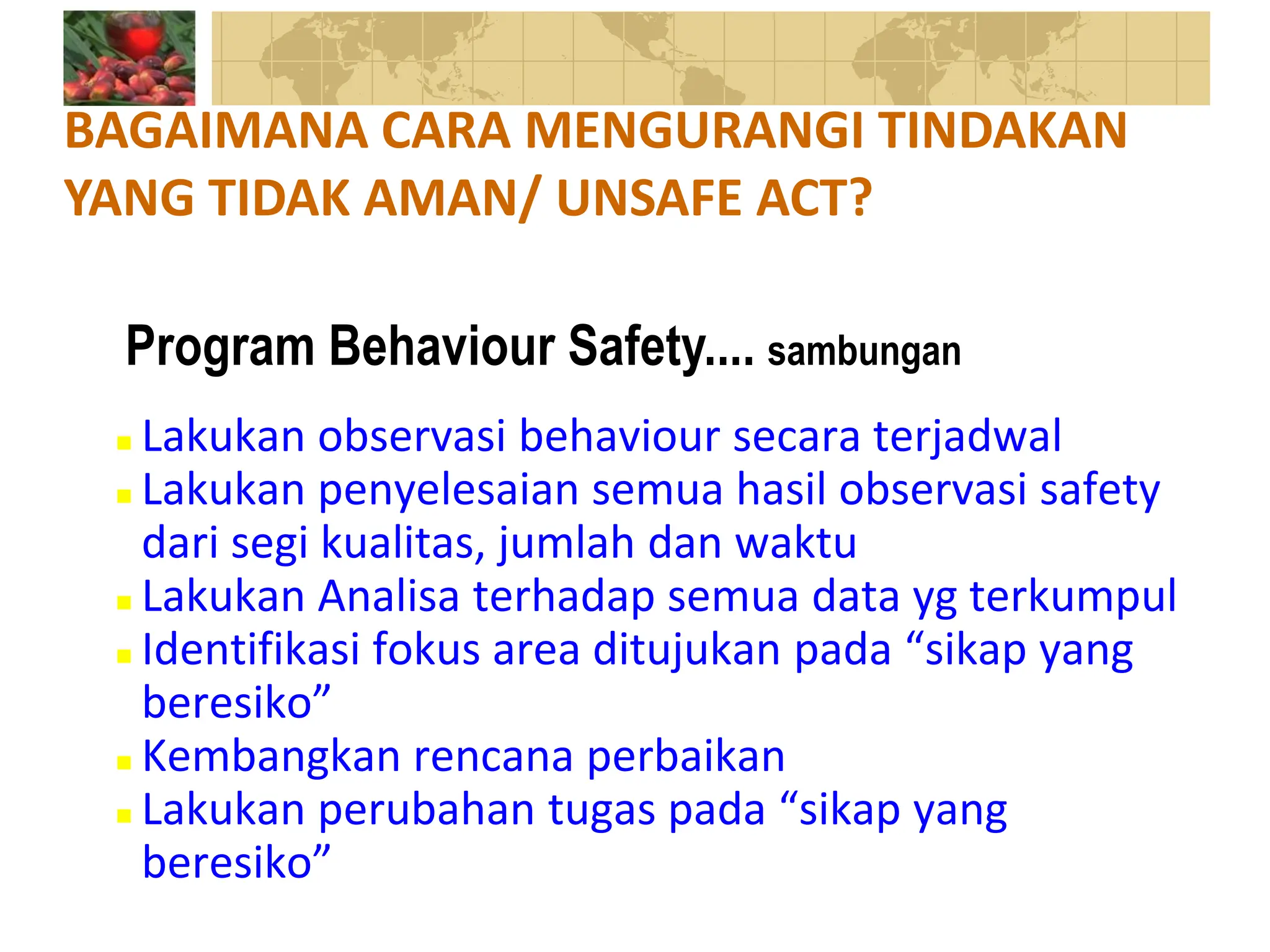  Lakukan observasi behaviour secara terjadwal
 Lakukan penyelesaian semua hasil observasi safety
dari segi kualitas, jumlah dan waktu
 Lakukan Analisa terhadap semua data yg terkumpul
 Identifikasi fokus area ditujukan pada “sikap yang
beresiko”
 Kembangkan rencana perbaikan
 Lakukan perubahan tugas pada “sikap yang
beresiko”
BAGAIMANA CARA MENGURANGI TINDAKAN
YANG TIDAK AMAN/ UNSAFE ACT?
Program Behaviour Safety.... sambungan
 