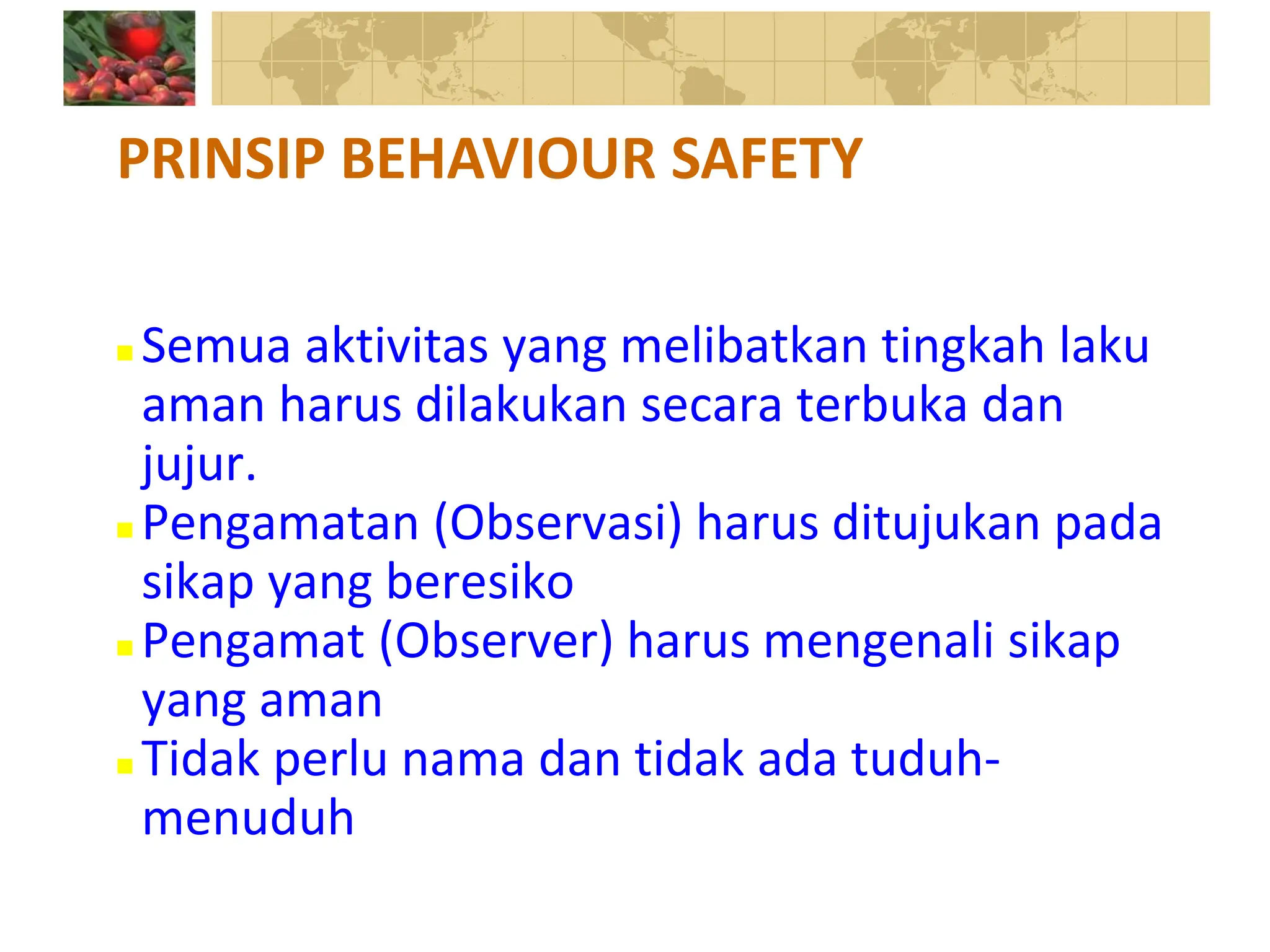  Semua aktivitas yang melibatkan tingkah laku
aman harus dilakukan secara terbuka dan
jujur.
 Pengamatan (Observasi) harus ditujukan pada
sikap yang beresiko
 Pengamat (Observer) harus mengenali sikap
yang aman
 Tidak perlu nama dan tidak ada tuduh-
menuduh
PRINSIP BEHAVIOUR SAFETY
 
