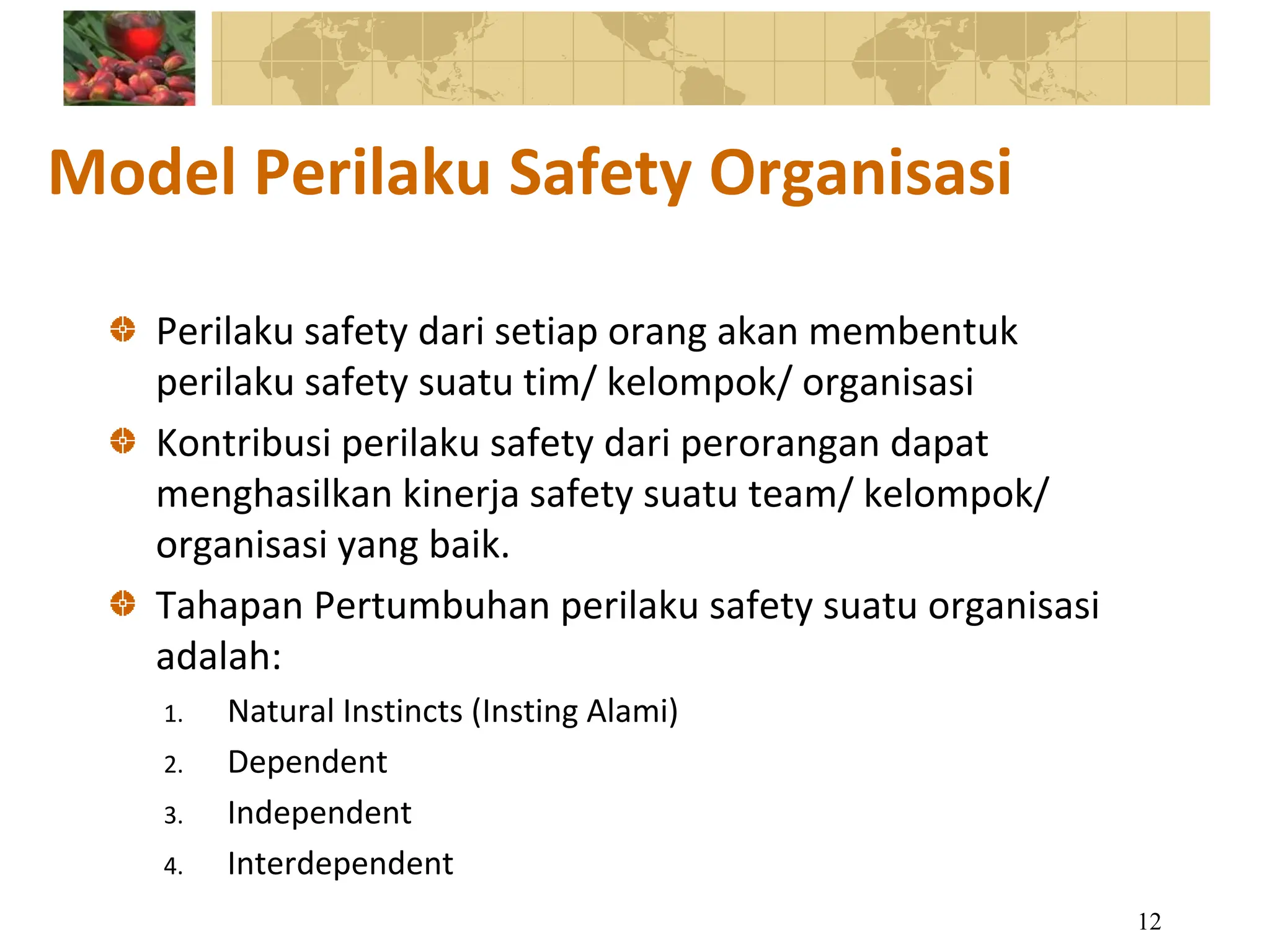 Model Perilaku Safety Organisasi
Perilaku safety dari setiap orang akan membentuk
perilaku safety suatu tim/ kelompok/ organisasi
Kontribusi perilaku safety dari perorangan dapat
menghasilkan kinerja safety suatu team/ kelompok/
organisasi yang baik.
Tahapan Pertumbuhan perilaku safety suatu organisasi
adalah:
1. Natural Instincts (Insting Alami)
2. Dependent
3. Independent
4. Interdependent
12
 