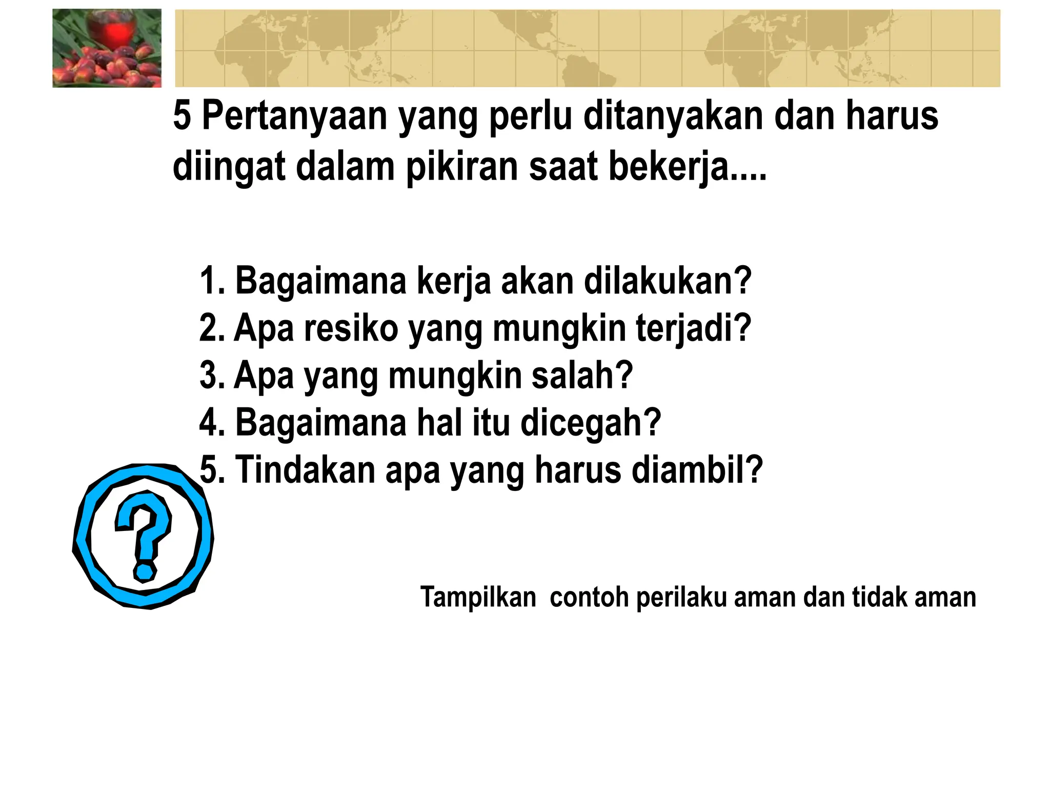 5 Pertanyaan yang perlu ditanyakan dan harus
diingat dalam pikiran saat bekerja....
1. Bagaimana kerja akan dilakukan?
2. Apa resiko yang mungkin terjadi?
3. Apa yang mungkin salah?
4. Bagaimana hal itu dicegah?
5. Tindakan apa yang harus diambil?
Tampilkan contoh perilaku aman dan tidak aman
 
