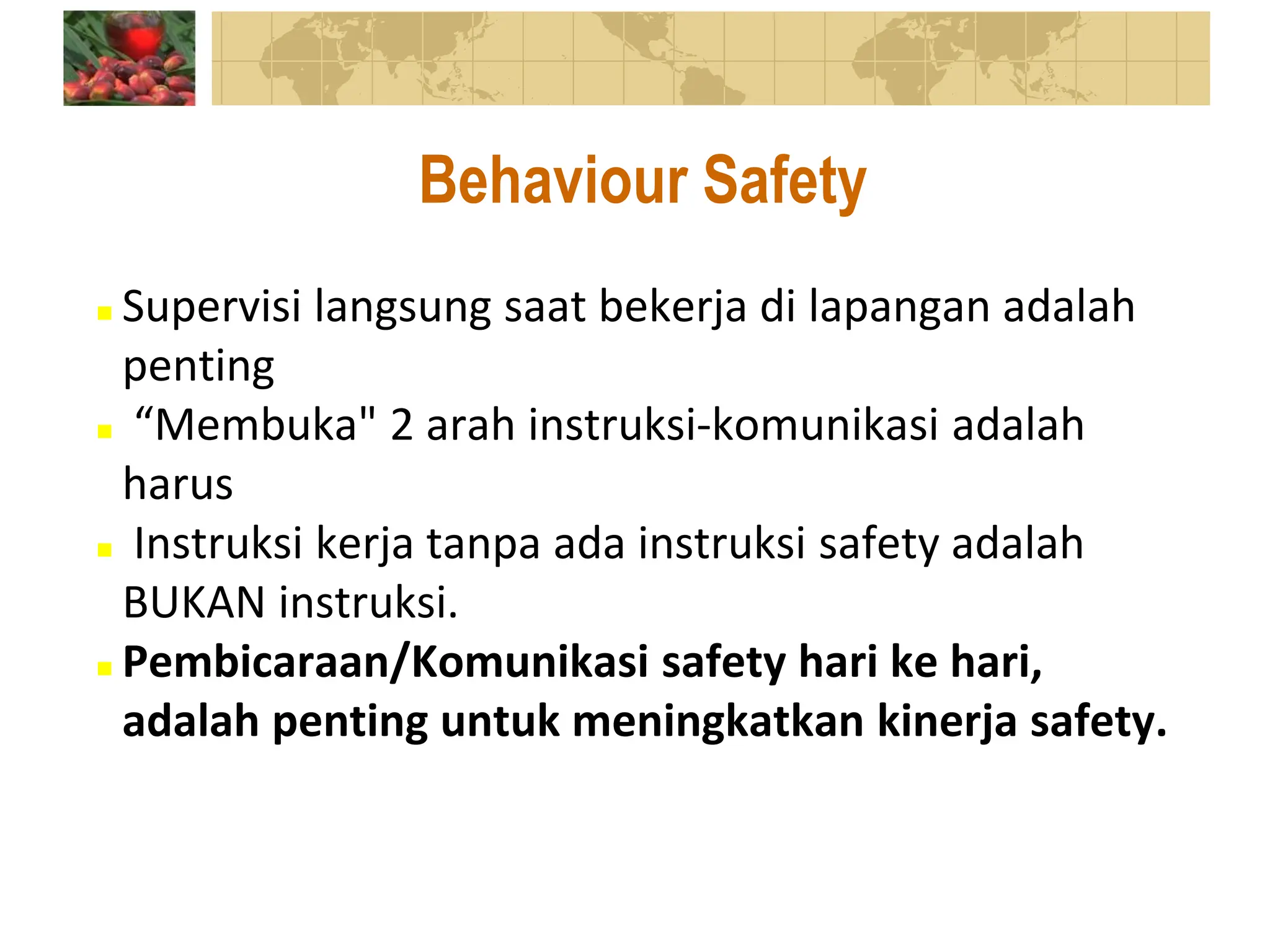  Supervisi langsung saat bekerja di lapangan adalah
penting
 “Membuka" 2 arah instruksi-komunikasi adalah
harus
 Instruksi kerja tanpa ada instruksi safety adalah
BUKAN instruksi.
 Pembicaraan/Komunikasi safety hari ke hari,
adalah penting untuk meningkatkan kinerja safety.
Behaviour Safety
 