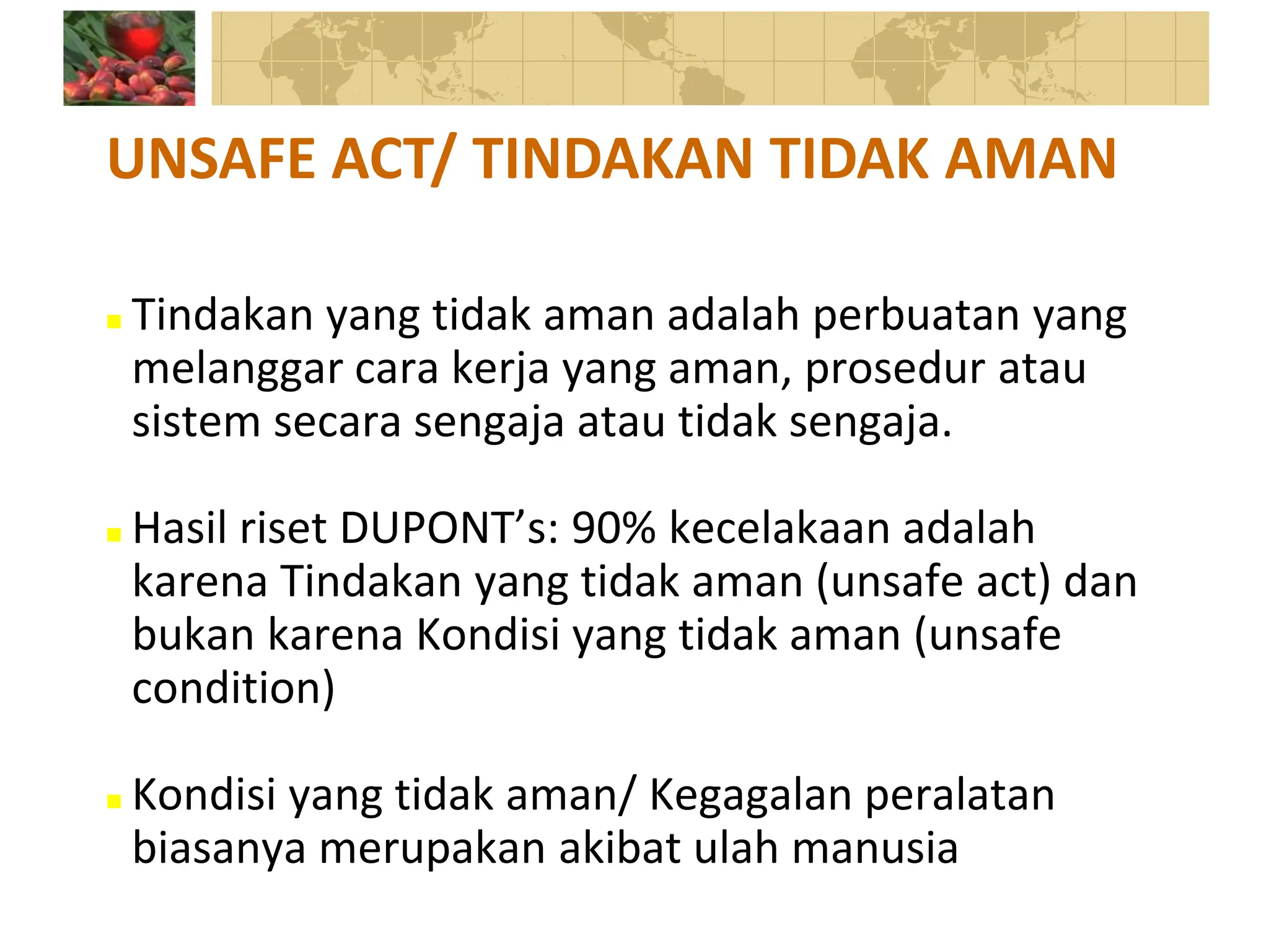  Tindakan yang tidak aman adalah perbuatan yang
melanggar cara kerja yang aman, prosedur atau
sistem secara sengaja atau tidak sengaja.
 Hasil riset DUPONT’s: 90% kecelakaan adalah
karena Tindakan yang tidak aman (unsafe act) dan
bukan karena Kondisi yang tidak aman (unsafe
condition)
 Kondisi yang tidak aman/ Kegagalan peralatan
biasanya merupakan akibat ulah manusia
UNSAFE ACT/ TINDAKAN TIDAK AMAN
 
