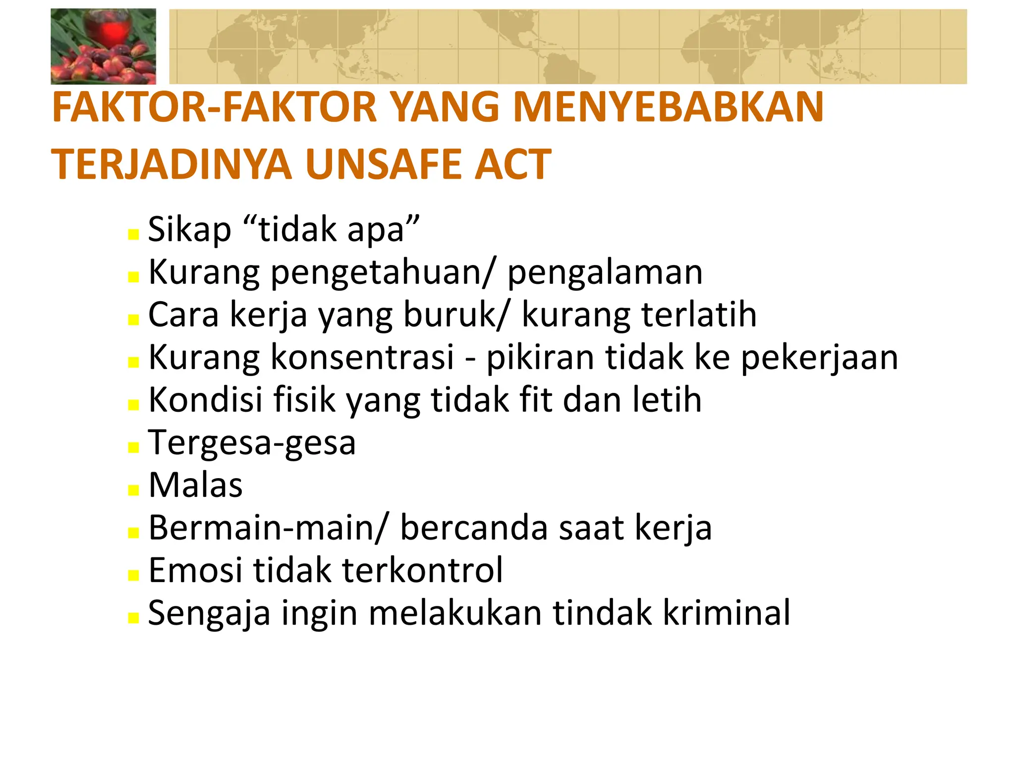  Sikap “tidak apa”
 Kurang pengetahuan/ pengalaman
 Cara kerja yang buruk/ kurang terlatih
 Kurang konsentrasi - pikiran tidak ke pekerjaan
 Kondisi fisik yang tidak fit dan letih
 Tergesa-gesa
 Malas
 Bermain-main/ bercanda saat kerja
 Emosi tidak terkontrol
 Sengaja ingin melakukan tindak kriminal
FAKTOR-FAKTOR YANG MENYEBABKAN
TERJADINYA UNSAFE ACT
 