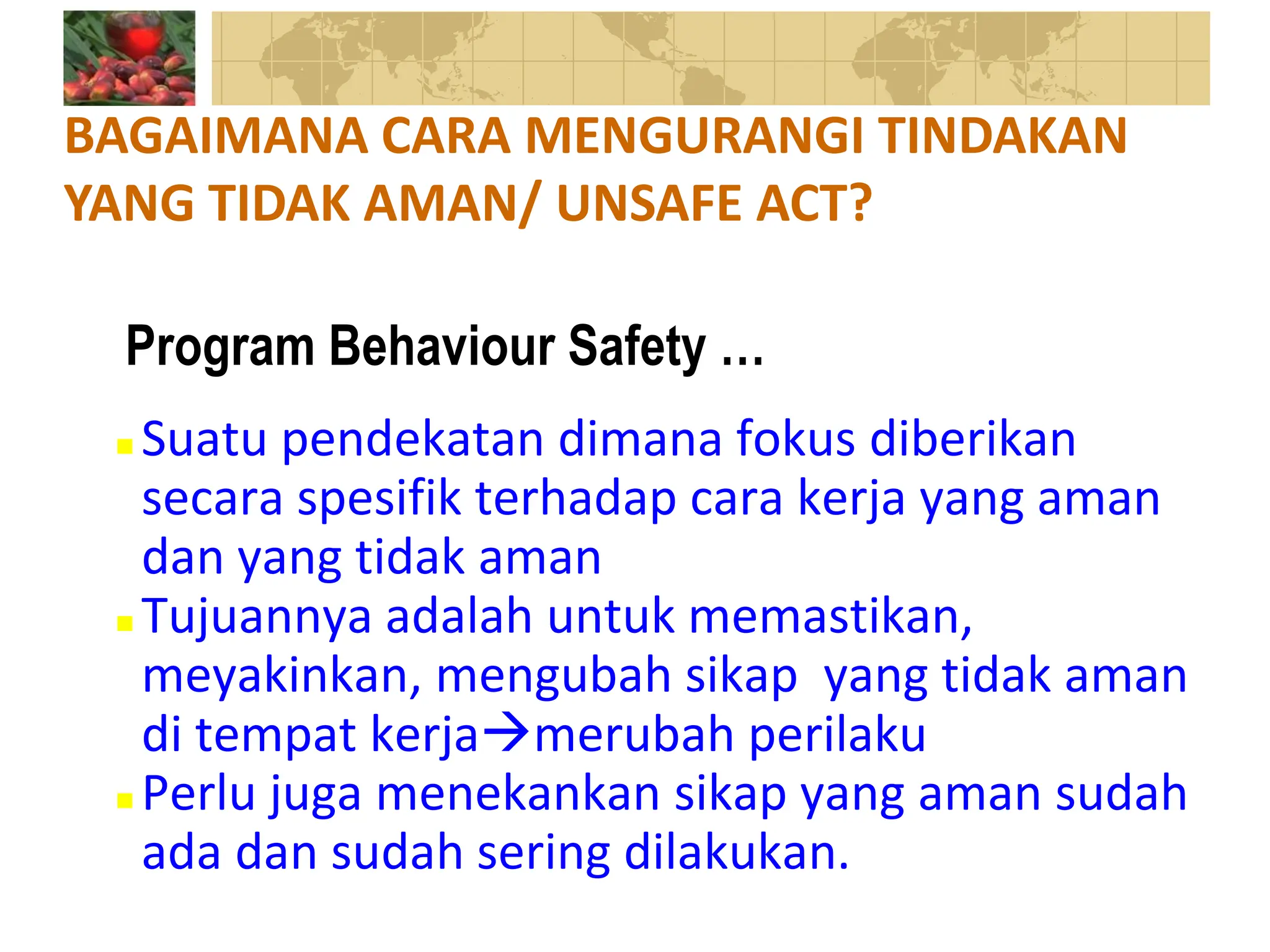  Suatu pendekatan dimana fokus diberikan
secara spesifik terhadap cara kerja yang aman
dan yang tidak aman
 Tujuannya adalah untuk memastikan,
meyakinkan, mengubah sikap yang tidak aman
di tempat kerjamerubah perilaku
 Perlu juga menekankan sikap yang aman sudah
ada dan sudah sering dilakukan.
BAGAIMANA CARA MENGURANGI TINDAKAN
YANG TIDAK AMAN/ UNSAFE ACT?
Program Behaviour Safety …
 