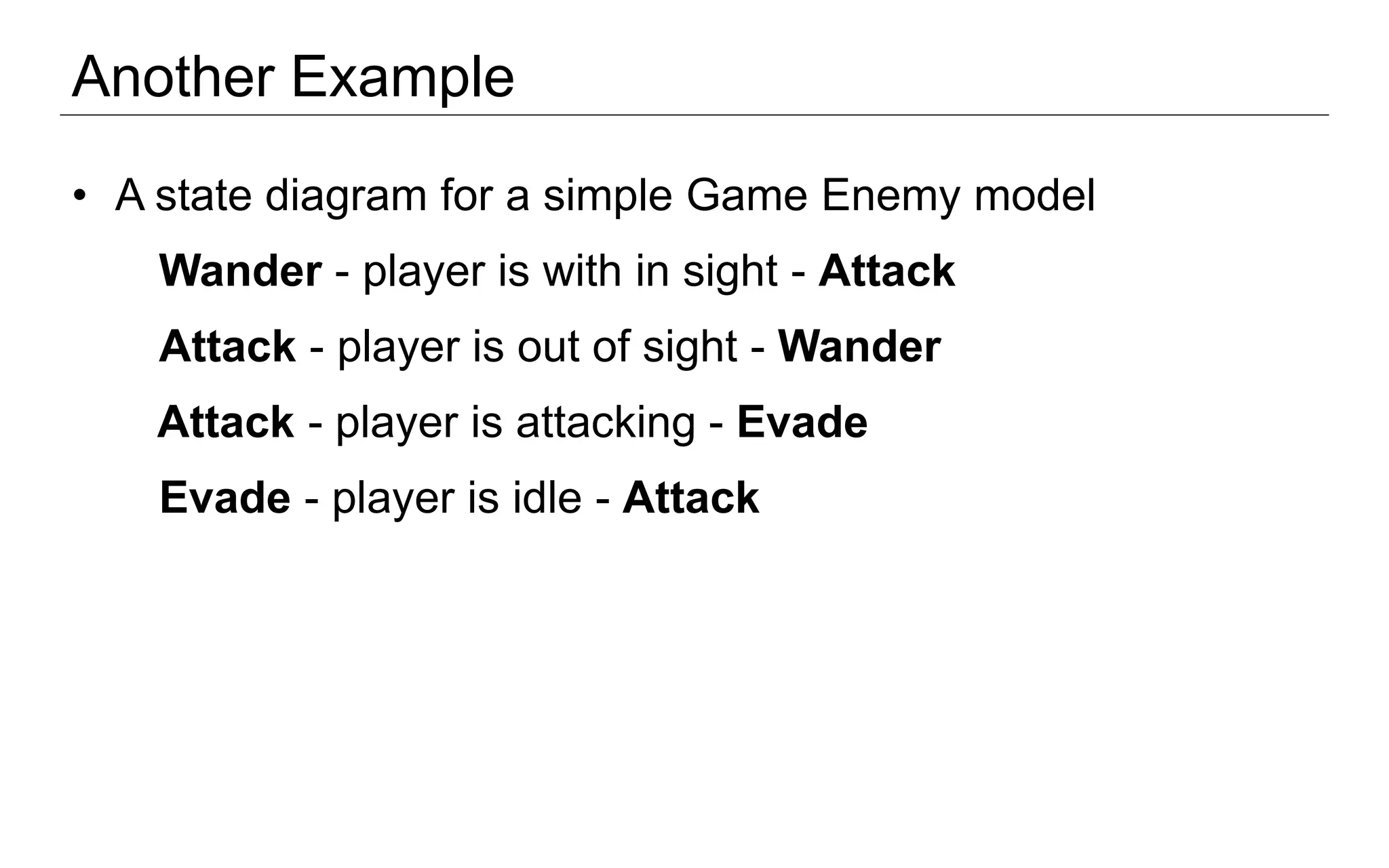 Another Example
• A state diagram for a simple Game Enemy model
Wander - player is with in sight - Attack
Attack - player is out of sight - Wander
Attack - player is attacking - Evade
Evade - player is idle - Attack
 
