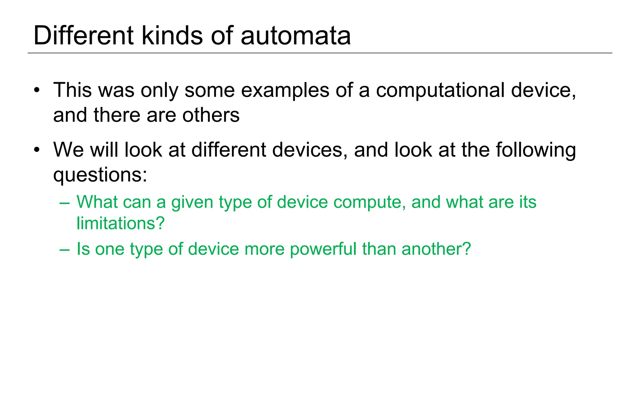 Different kinds of automata
• This was only some examples of a computational device,
and there are others
• We will look at different devices, and look at the following
questions:
– What can a given type of device compute, and what are its
limitations?
– Is one type of device more powerful than another?
 