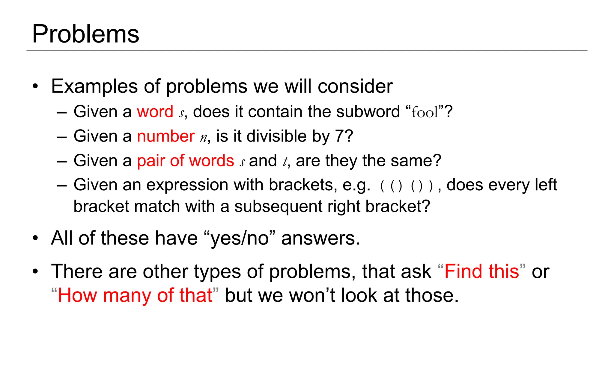 Problems
• Examples of problems we will consider
– Given a word s, does it contain the subword “fool”?
– Given a number n, is it divisible by 7?
– Given a pair of words s and t, are they the same?
– Given an expression with brackets, e.g. (()()), does every left
bracket match with a subsequent right bracket?
• All of these have “yes/no” answers.
• There are other types of problems, that ask “Find this” or
“How many of that” but we won’t look at those.
 