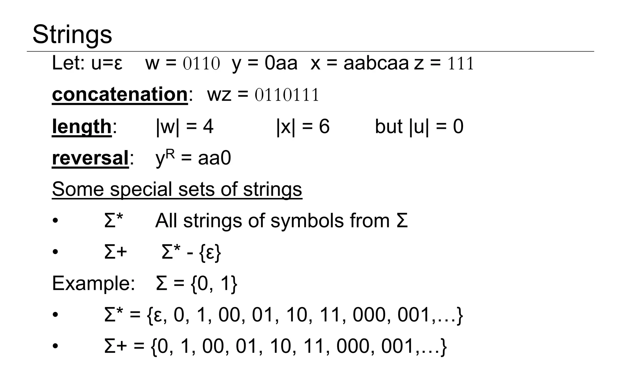 Let: u=ε w = 0110 y = 0aa x = aabcaa z = 111
concatenation: wz = 0110111
length: |w| = 4 |x| = 6 but |u| = 0
reversal: yR = aa0
Some special sets of strings
• Σ* All strings of symbols from Σ
• Σ+ Σ* - {ε}
Example: Σ = {0, 1}
• Σ* = {ε, 0, 1, 00, 01, 10, 11, 000, 001,…}
• Σ+ = {0, 1, 00, 01, 10, 11, 000, 001,…}
Strings
 
