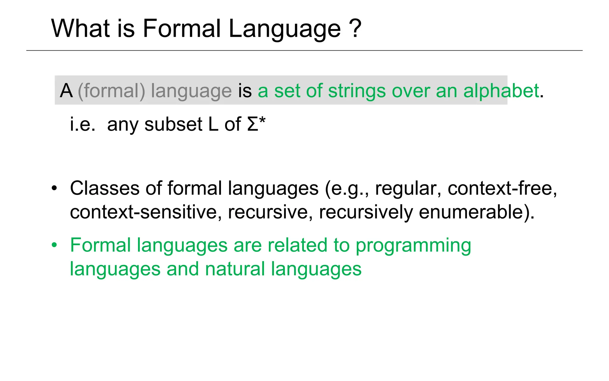 What is Formal Language ?
i.e. any subset L of Σ*
• Classes of formal languages (e.g., regular, context-free,
context-sensitive, recursive, recursively enumerable).
• Formal languages are related to programming
languages and natural languages
A (formal) language is a set of strings over an alphabet.
 