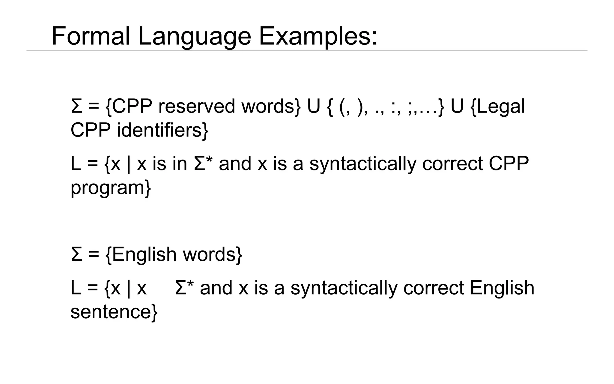Formal Language Examples:
Σ = {CPP reserved words} U { (, ), ., :, ;,…} U {Legal
CPP identifiers}
L = {x | x is in Σ* and x is a syntactically correct CPP
program}
Σ = {English words}
L = {x | x Σ* and x is a syntactically correct English
sentence}
 