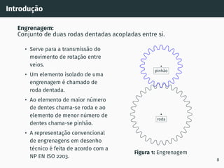 Introdução
Engrenagem:
Conjunto de duas rodas dentadas acopladas entre si.
• Serve para a transmissão do
movimento de rotação entre
veios.
• Um elemento isolado de uma
engrenagem é chamado de
roda dentada.
• Ao elemento de maior número
de dentes chama-se roda e ao
elemento de menor número de
dentes chama-se pinhão.
• A representação convencional
de engrenagens em desenho
técnico é feita de acordo com a
NP EN ISO 2203.
roda
pinhão
Figura 1: Engrenagem
8
 