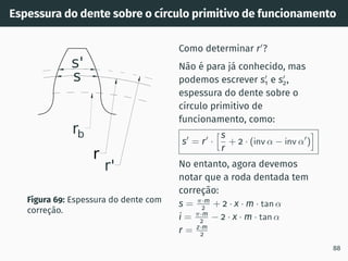 Espessura do dente sobre o cı́rculo primitivo de funcionamento
r
rb
r'
s
s'
Figura 69: Espessura do dente com
correção.
Como determinar r′
?
Não é para já conhecido, mas
podemos escrever s′
1 e s′
2,
espessura do dente sobre o
cı́rculo primitivo de
funcionamento, como:
s′
= r′
·
hs
r
+ 2 · (inv α − inv α′
)
i
No entanto, agora devemos
notar que a roda dentada tem
correção:
s = π·m
2 + 2 · x · m · tan α
i = π·m
2 − 2 · x · m · tan α
r = z·m
2
88
 