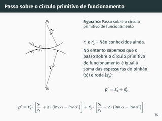 Passo sobre o cı́rculo primitivo de funcionamento
i0
2
s0
2
s0
1
i0
1
O1
O2
r
0
1
r
0
2
Figura 70: Passo sobre o cı́rculo
primitivo de funcionamento
r′
1 e r′
2 – Não conhecidos ainda.
No entanto sabemos que o
passo sobre o cı́rculo primitivo
de funcionamento é igual à
soma das espessuras do pinhão
(s′
1) e roda (s′
2):
p′
= s′
1 + s′
2
p′
= r′
1 ·

s1
r1
+ 2 · (inv α − inv α′
)

+ r′
2 ·

s2
r2
+ 2 · (inv α − inv α′
)

89
 
