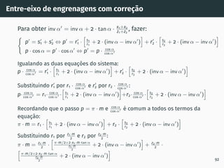 Entre-eixo de engrenagens com correção
Para obter inv α′
= inv α + 2 · tan α · x1+x2
z1+z2
, fazer:
(
p′
= s′
1 + s′
2 ⇔ p′
= r′
1 ·
h
s1
r1
+ 2 · (inv α − inv α′
)
i
+ r′
2 ·
h
s2
r2
+ 2 · (inv α − inv α′
)
i
p · cos α = p′
· cos α′
⇔ p′
= p · cos α
cos α′
Igualando as duas equações do sistema:
p · cos α
cos α′ = r′
1 ·
h
s1
r1
+ 2 · (inv α − inv α′
)
i
+ r′
2 ·
h
s2
r2
+ 2 · (inv α − inv α′
)
i
Substituindo r′
1 por r1 · cos α
cos α′ e r′
2 por r2 · cos α
cos α′ :
p· cos α
cos α′ = r1· cos α
cos α′ ·
h
s1
r1
+ 2 · (inv α − inv α′
)
i
+r2· cos α
cos α′ ·
h
s2
r2
+ 2 · (inv α − inv α′
)
i
Recordando que o passo p = π · m e cos α
cos α′ é comum a todos os termos da
equação:
π · m = r1 ·
h
s1
r1
+ 2 · (inv α − inv α′
)
i
+ r2 ·
h
s2
r2
+ 2 · (inv α − inv α′
)
i
Substituindo r1 por z1·m
2
e r2 por z2·m
2
:
π · m = z1·m
2
·
h
π·m/2+2·x1·m·tan α
z1·m
2
+ 2 · (inv α − inv α′
)
i
+ z2·m
2
·
h
π·m/2+2·x2·m·tan α
z2·m
2
+ 2 · (inv α − inv α′
)
i
92
 
